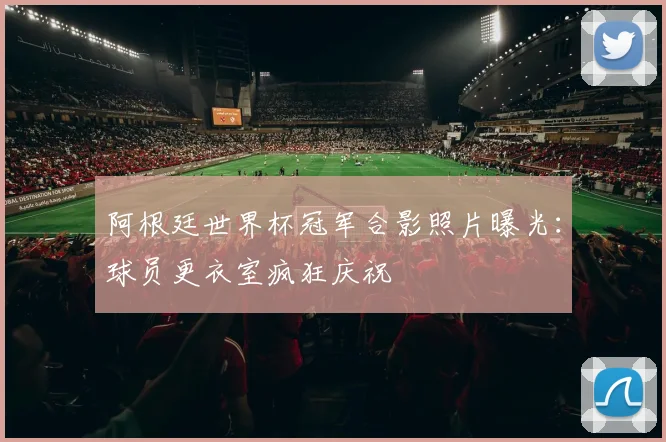 阿根廷世界杯冠军合影照片曝光：球员更衣室疯狂庆祝