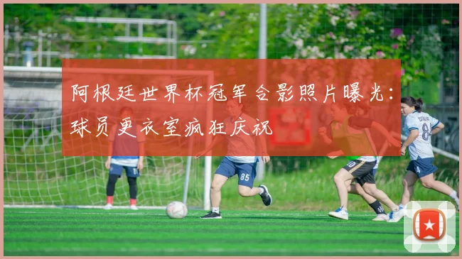 阿根廷世界杯冠军合影照片曝光：球员更衣室疯狂庆祝