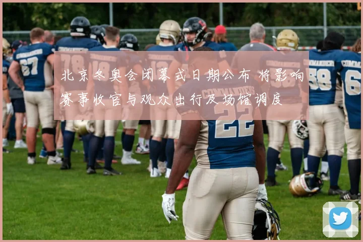 北京冬奥会闭幕式日期公布 将影响赛事收官与观众出行及场馆调度