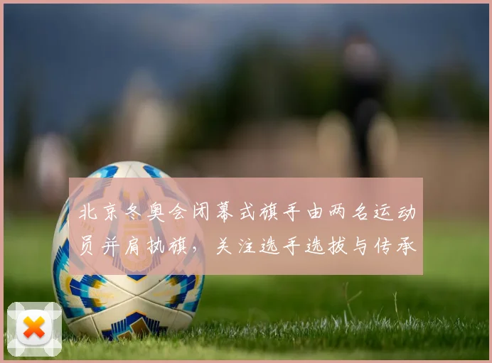 北京冬奥会闭幕式旗手由两名运动员并肩执旗,关注选手选拔与传承