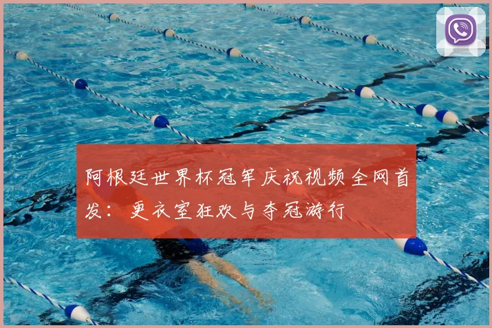 阿根廷世界杯冠军庆祝视频全网首发：更衣室狂欢与夺冠游行